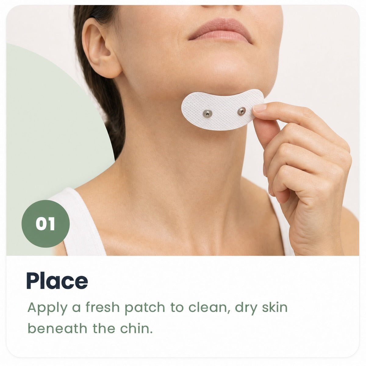Step 1, Place. Apply a fresh patch to clean, dry skin beneath the chin.